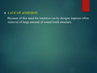  LACK OF ADHESION
Because of this need for retentive cavity designs imposes often
removal of large amount of sound tooth structure.
 