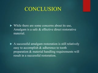 CONCLUSION
 While there are some concerns about its use,
Amalgam is a safe & effective direct restorative
material.
 A successful amalgam restoration is still relatively
easy to accomplish & adherence to tooth
preparation & material handling requirements will
result in a successful restoration.
 