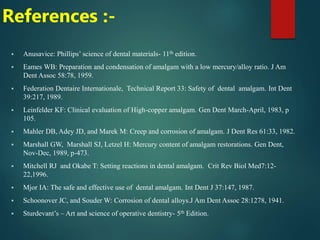 References :-
 Anusavice: Phillips’ science of dental materials- 11th edition.
 Eames WB: Preparation and condensation of amalgam with a low mercury/alloy ratio. J Am
Dent Assoc 58:78, 1959.
 Federation Dentaire Internationale, Technical Report 33: Safety of dental amalgam. Int Dent
39:217, 1989.
 Leinfelder KF: Clinical evaluation of High-copper amalgam. Gen Dent March-April, 1983, p
105.
 Mahler DB, Adey JD, and Marek M: Creep and corrosion of amalgam. J Dent Res 61:33, 1982.
 Marshall GW, Marshall SJ, Letzel H: Mercury content of amalgam restorations. Gen Dent,
Nov-Dec, 1989, p-473.
 Mitchell RJ and Okabe T: Setting reactions in dental amalgam. Crit Rev Biol Med7:12-
22,1996.
 Mjor IA: The safe and effective use of dental amalgam. Int Dent J 37:147, 1987.
 Schoonover JC, and Souder W: Corrosion of dental alloys.J Am Dent Assoc 28:1278, 1941.
 Sturdevant’s – Art and science of operative dentistry- 5th Edition.
 