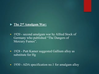  The 2nd Amalgam War:
 1920 - second amalgam war by Alfred Stock of
Germany who published “The Dangers of
Mercury Fumes”.
 1928 - Putt Kamer suggested Gallium alloy as
substitute for Hg
 1930 - ADA specification no.1 for amalgam alloy
 
