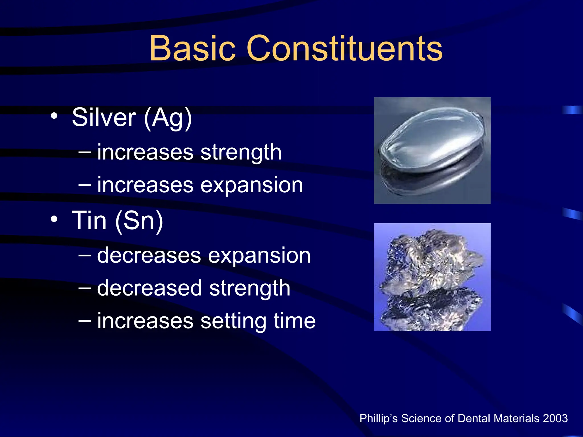 Basic Constituents
• Silver (Ag)
– increases strength
– increases expansion
• Tin (Sn)
– decreases expansion
– decreased strength
– increases setting time
Phillip’s Science of Dental Materials 2003
 
