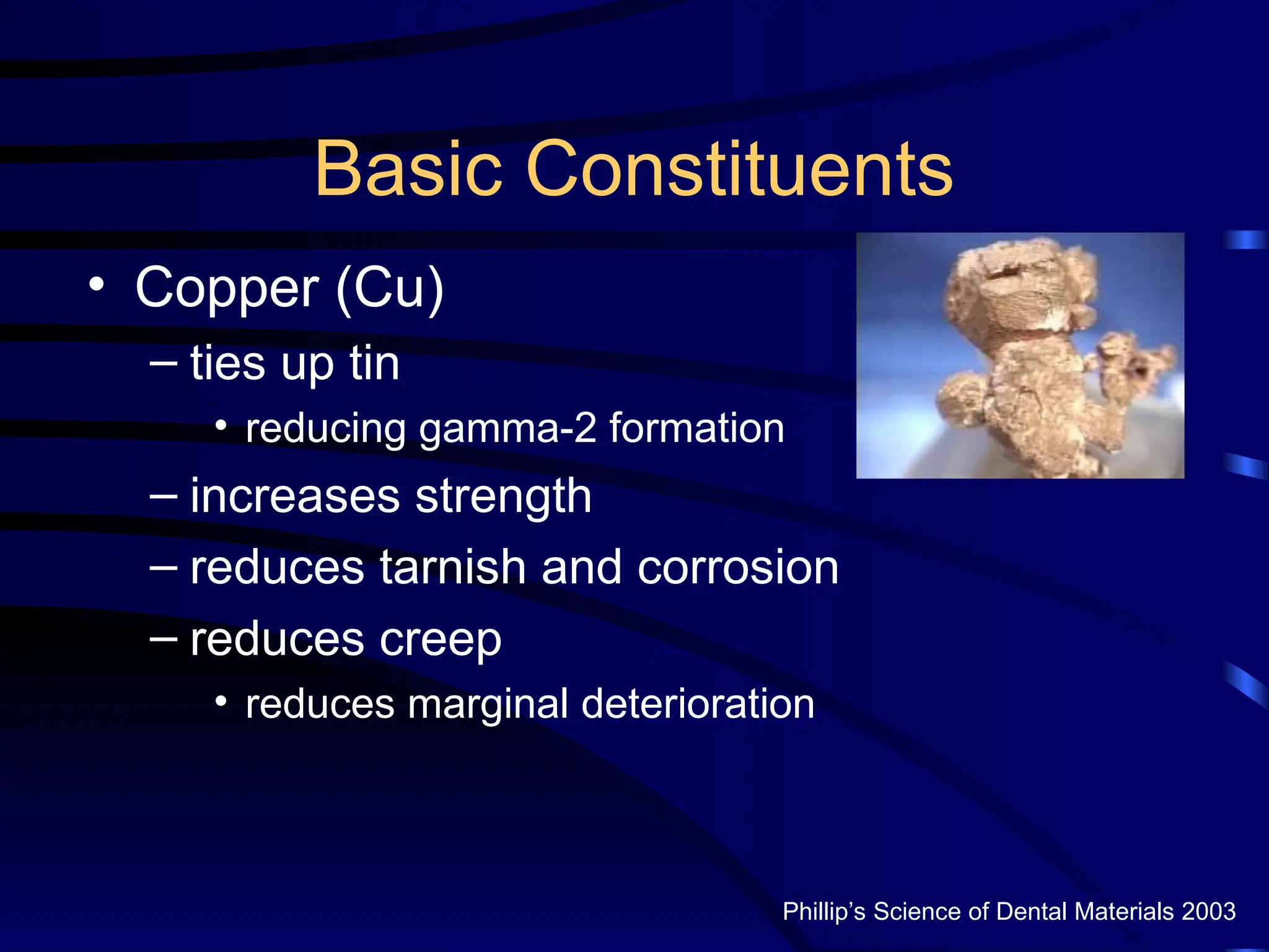 Basic Constituents
• Copper (Cu)
– ties up tin
• reducing gamma-2 formation
– increases strength
– reduces tarnish and corrosion
– reduces creep
• reduces marginal deterioration
Phillip’s Science of Dental Materials 2003
 