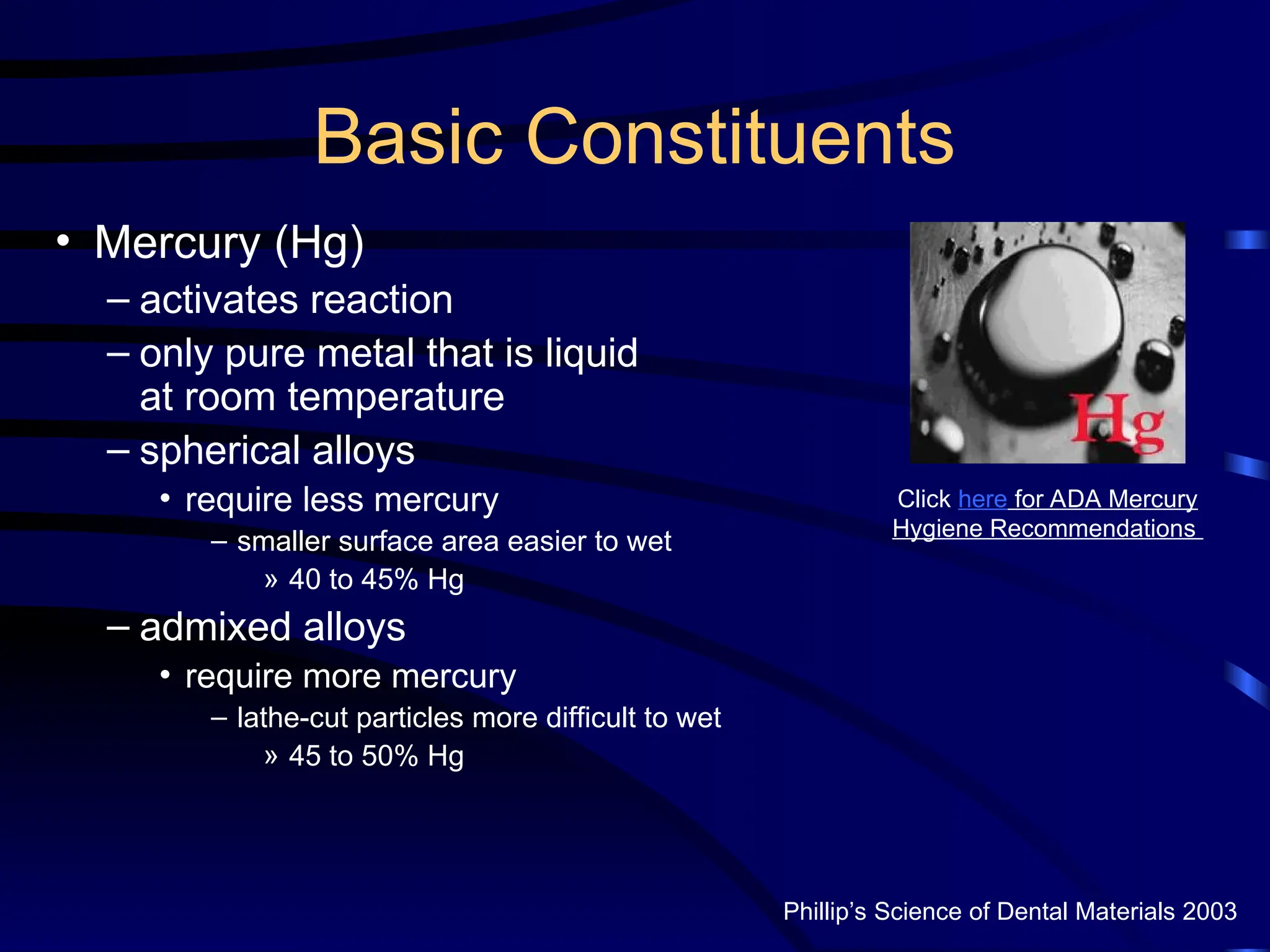 Basic Constituents
• Mercury (Hg)
– activates reaction
– only pure metal that is liquid
at room temperature
– spherical alloys
• require less mercury
– smaller surface area easier to wet
» 40 to 45% Hg
– admixed alloys
• require more mercury
– lathe-cut particles more difficult to wet
» 45 to 50% Hg
Click here for ADA Mercury
Hygiene Recommendations
Phillip’s Science of Dental Materials 2003
 