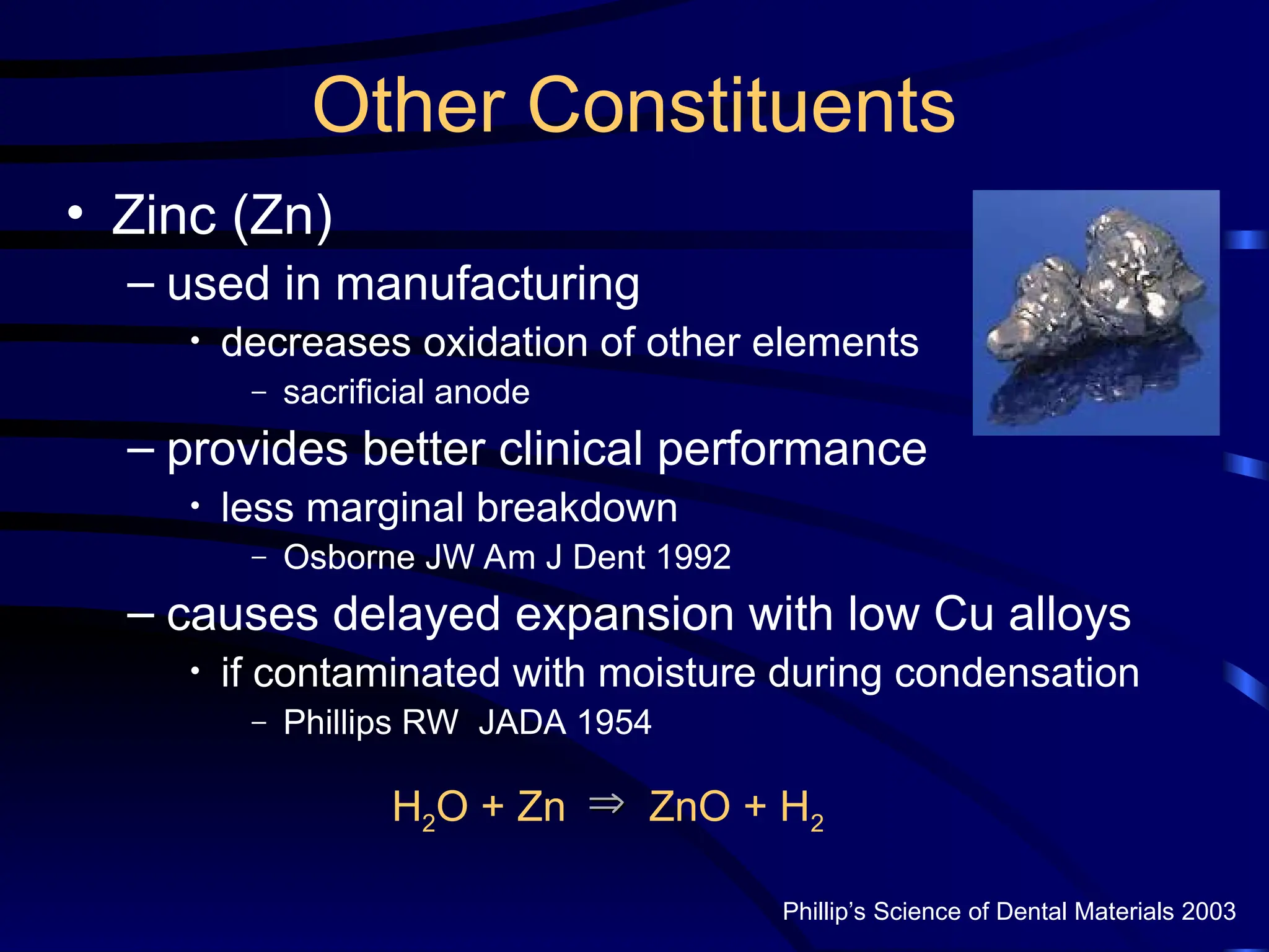 Other Constituents
• Zinc (Zn)
– used in manufacturing
• decreases oxidation of other elements
– sacrificial anode
– provides better clinical performance
• less marginal breakdown
– Osborne JW Am J Dent 1992
– causes delayed expansion with low Cu alloys
• if contaminated with moisture during condensation
– Phillips RW JADA 1954
Phillip’s Science of Dental Materials 2003
H2O + Zn ZnO + H2



 