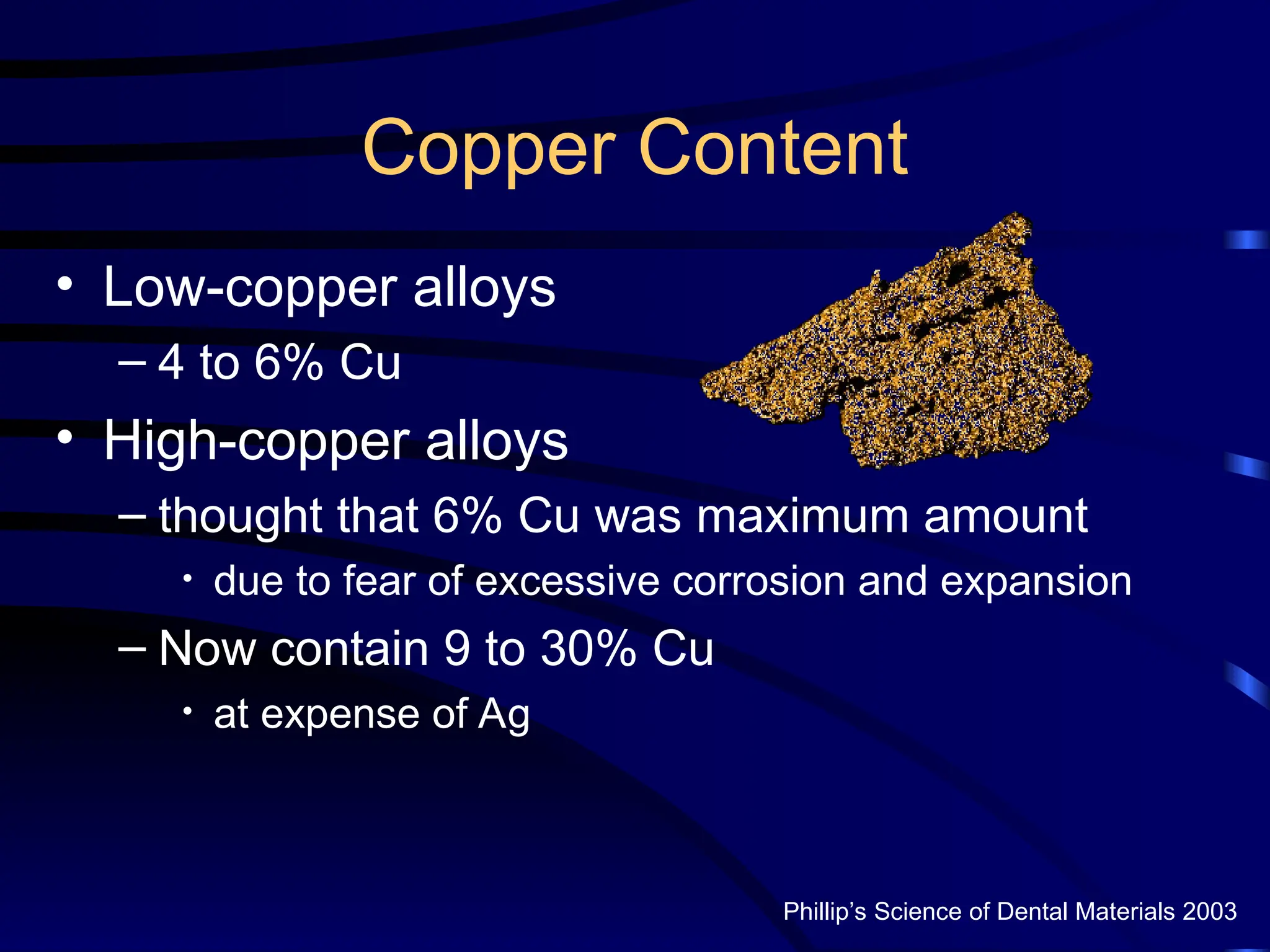 Copper Content
• Low-copper alloys
– 4 to 6% Cu
• High-copper alloys
– thought that 6% Cu was maximum amount
• due to fear of excessive corrosion and expansion
– Now contain 9 to 30% Cu
• at expense of Ag
Phillip’s Science of Dental Materials 2003
 
