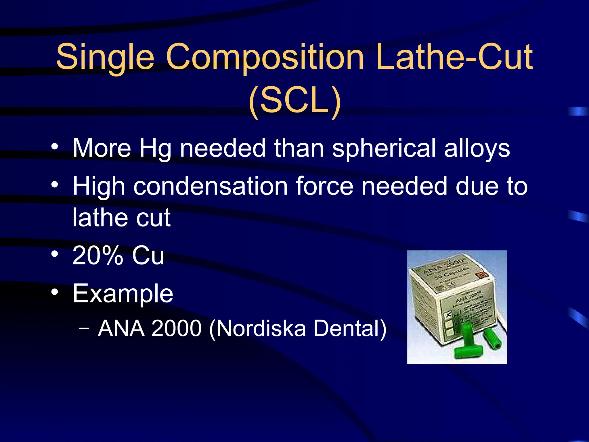 Single Composition Lathe-Cut
(SCL)
• More Hg needed than spherical alloys
• High condensation force needed due to
lathe cut
• 20% Cu
• Example
– ANA 2000 (Nordiska Dental)
 