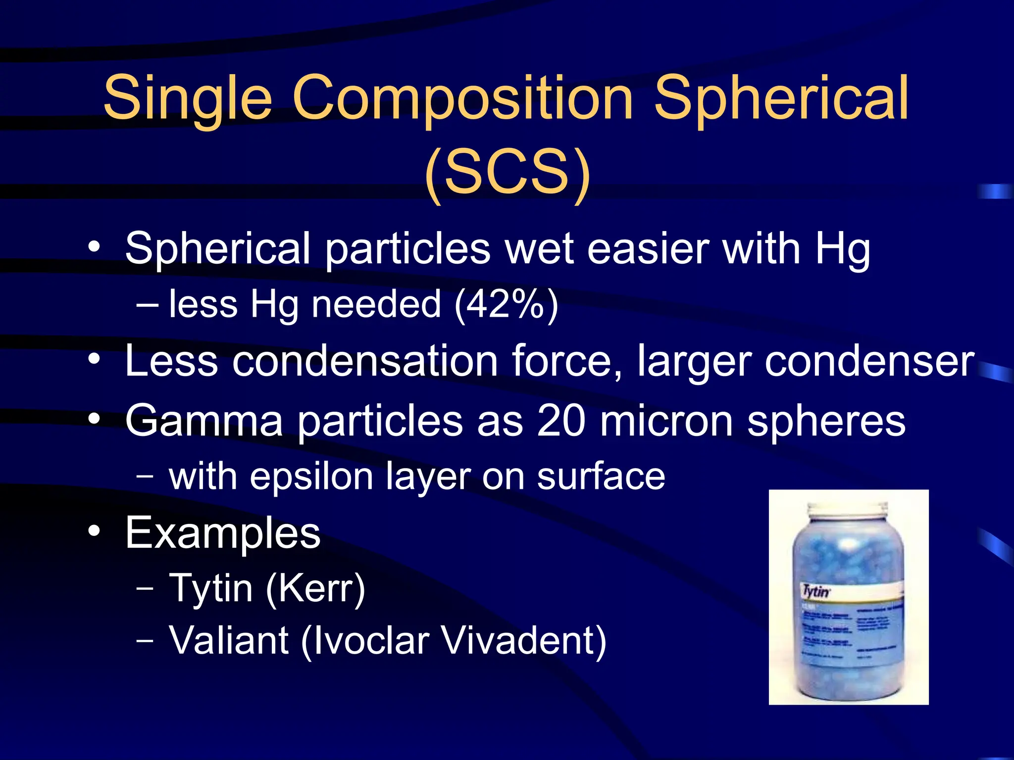 Single Composition Spherical
(SCS)
• Spherical particles wet easier with Hg
– less Hg needed (42%)
• Less condensation force, larger condenser
• Gamma particles as 20 micron spheres
– with epsilon layer on surface
• Examples
– Tytin (Kerr)
– Valiant (Ivoclar Vivadent)
 