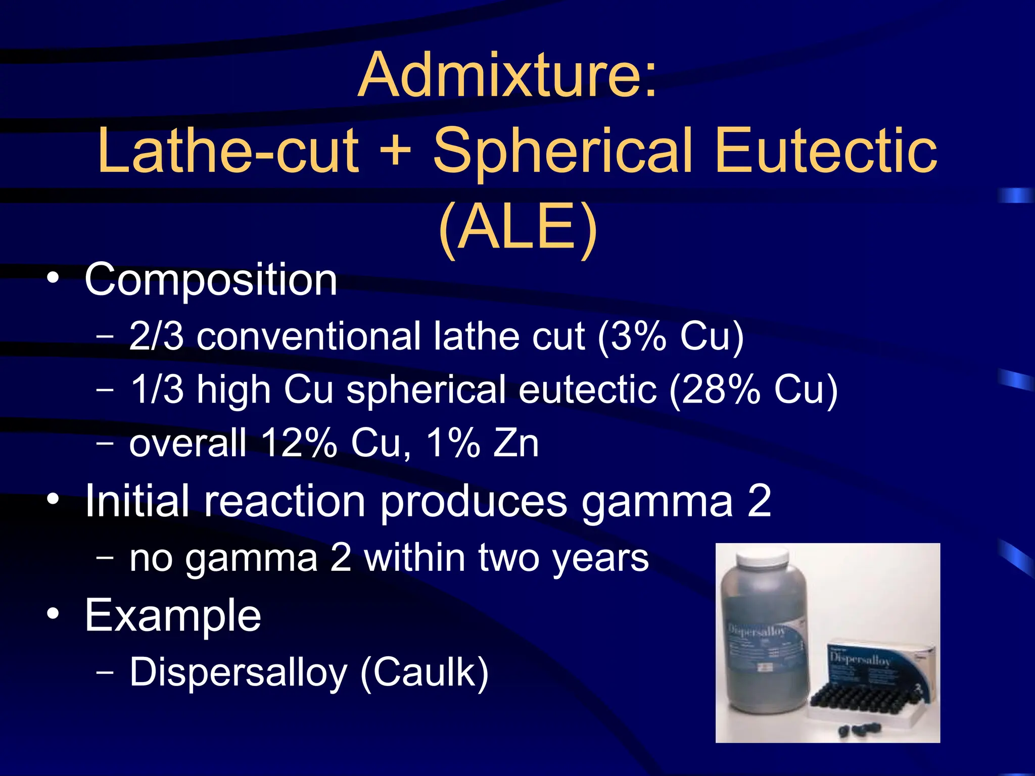 Admixture:
Lathe-cut + Spherical Eutectic
(ALE)
• Composition
– 2/3 conventional lathe cut (3% Cu)
– 1/3 high Cu spherical eutectic (28% Cu)
– overall 12% Cu, 1% Zn
• Initial reaction produces gamma 2
– no gamma 2 within two years
• Example
– Dispersalloy (Caulk)
 