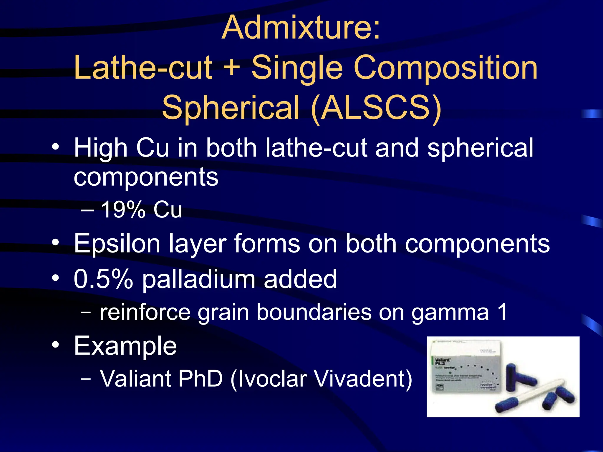 Admixture:
Lathe-cut + Single Composition
Spherical (ALSCS)
• High Cu in both lathe-cut and spherical
components
– 19% Cu
• Epsilon layer forms on both components
• 0.5% palladium added
– reinforce grain boundaries on gamma 1
• Example
– Valiant PhD (Ivoclar Vivadent)
 