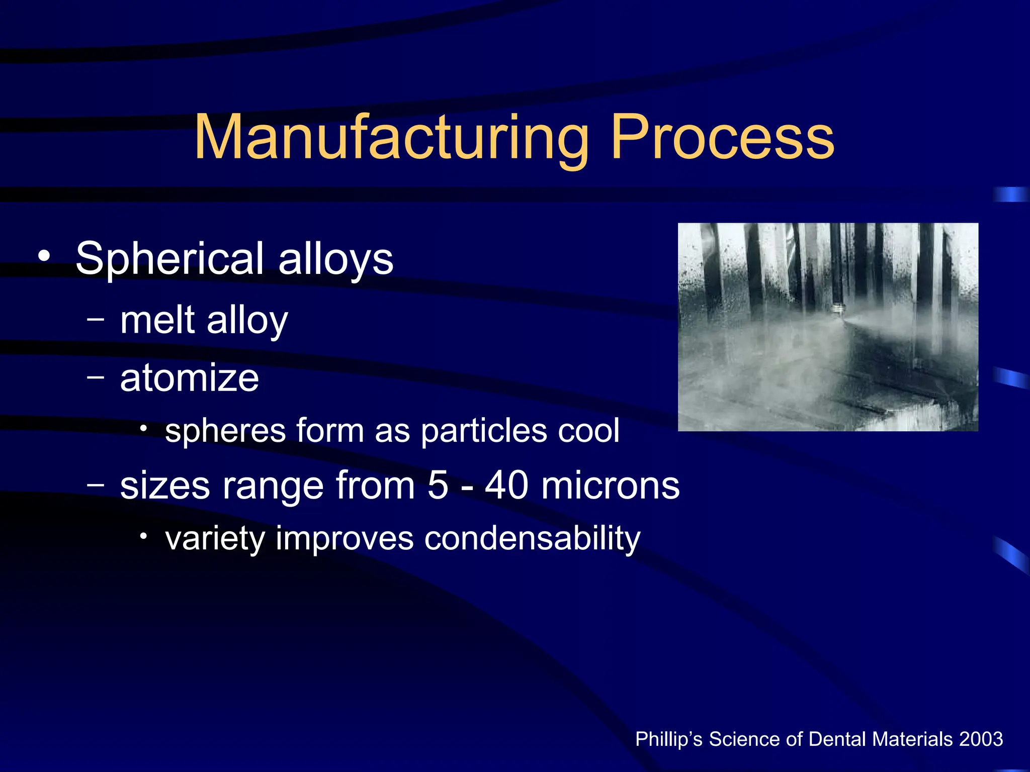 Manufacturing Process
• Spherical alloys
– melt alloy
– atomize
• spheres form as particles cool
– sizes range from 5 - 40 microns
• variety improves condensability
Phillip’s Science of Dental Materials 2003
 