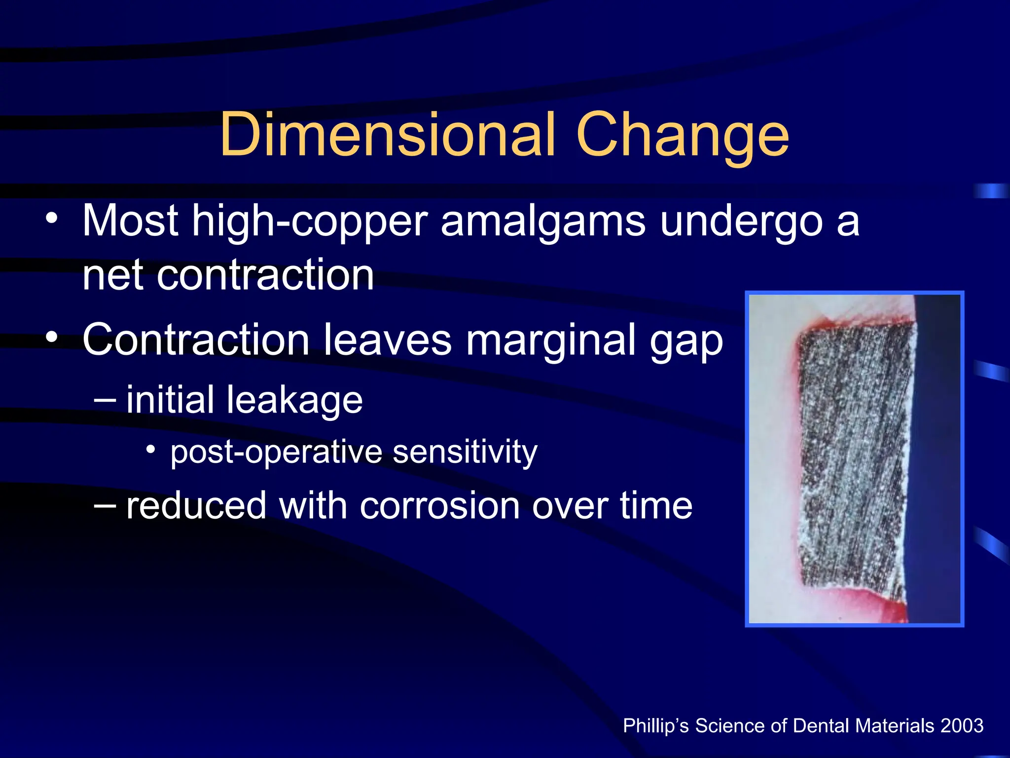 Dimensional Change
• Most high-copper amalgams undergo a
net contraction
• Contraction leaves marginal gap
– initial leakage
• post-operative sensitivity
– reduced with corrosion over time
Phillip’s Science of Dental Materials 2003
 