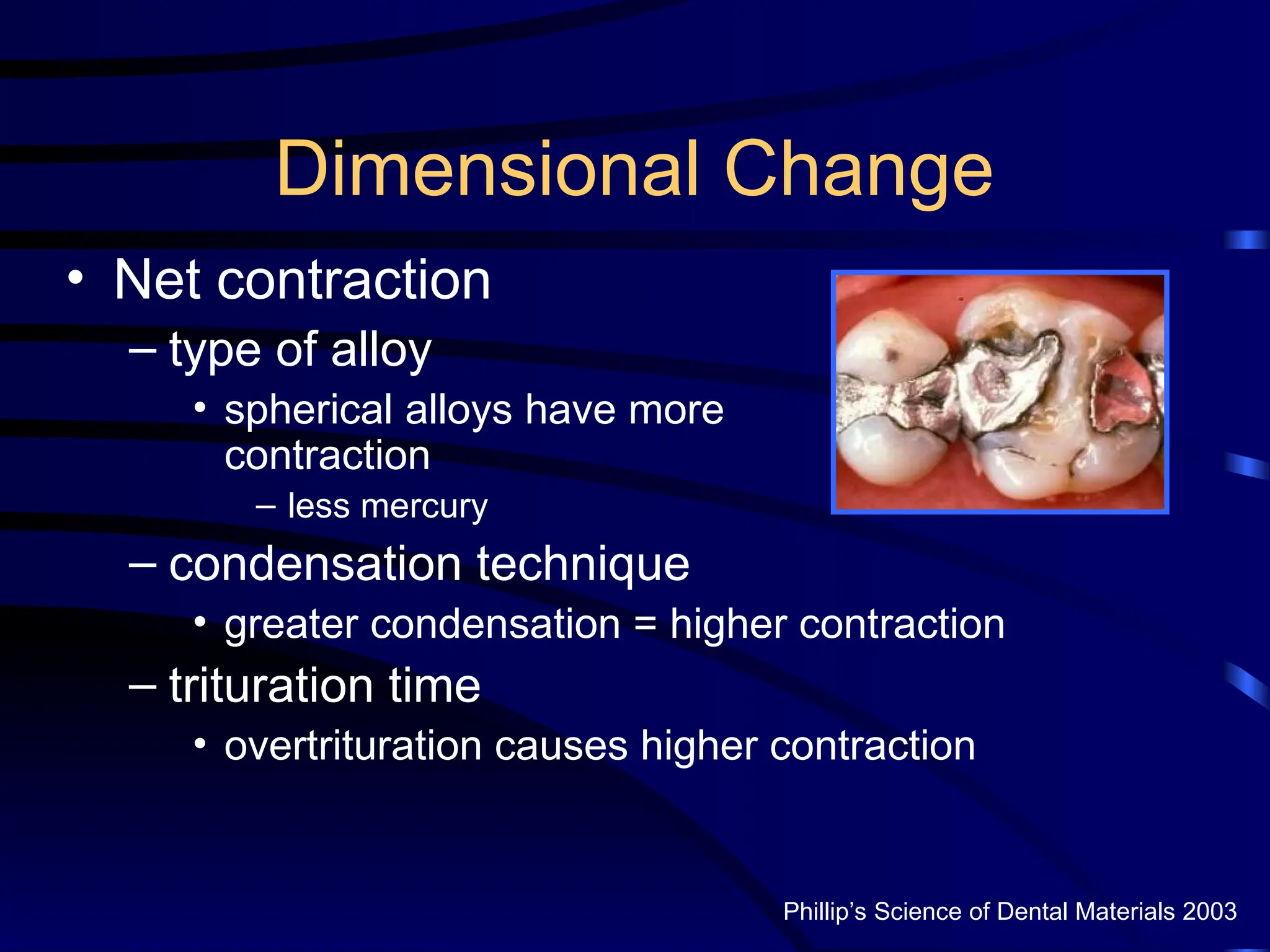 Dimensional Change
• Net contraction
– type of alloy
• spherical alloys have more
contraction
– less mercury
– condensation technique
• greater condensation = higher contraction
– trituration time
• overtrituration causes higher contraction
Phillip’s Science of Dental Materials 2003
 