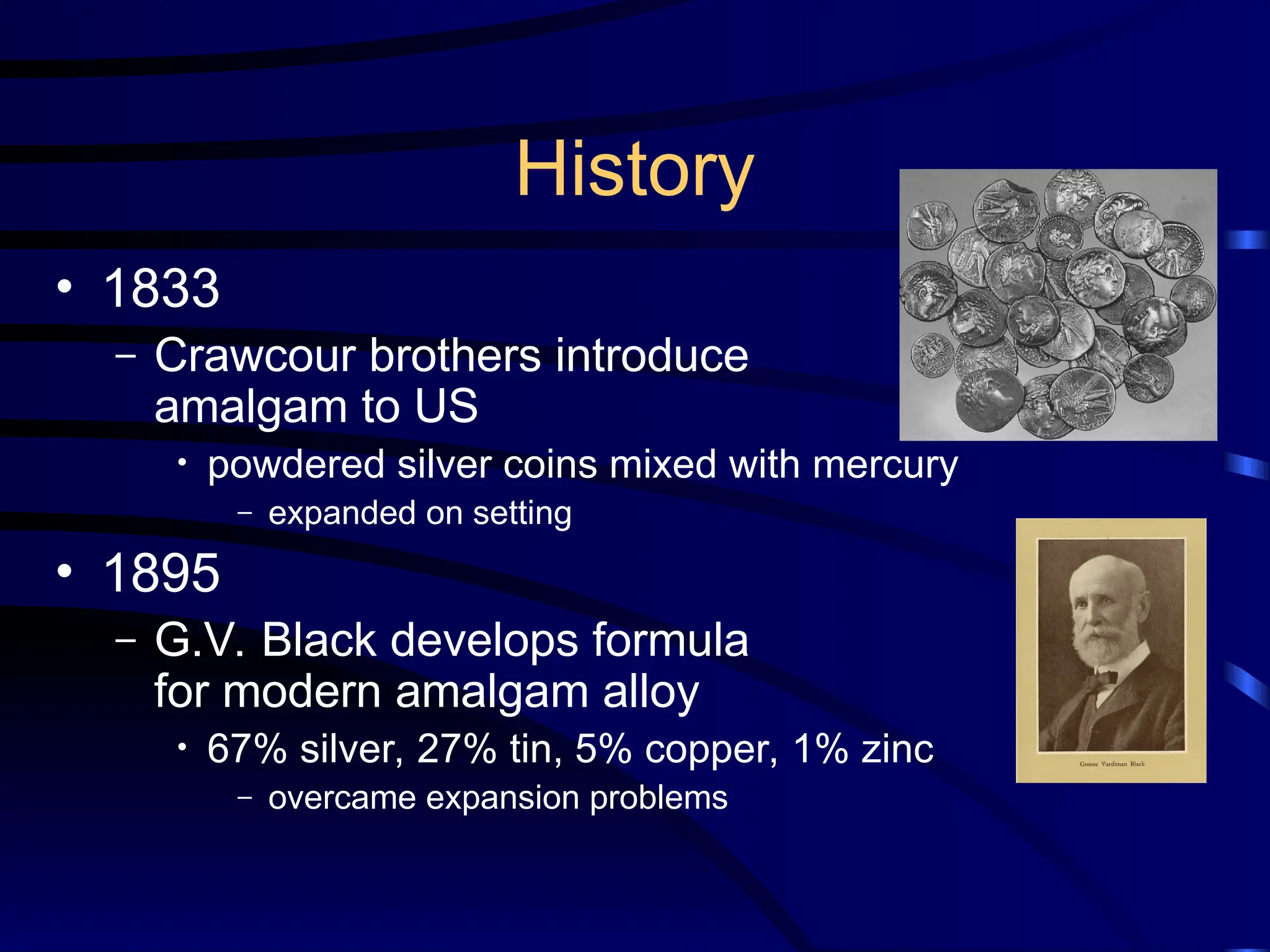 History
• 1833
– Crawcour brothers introduce
amalgam to US
• powdered silver coins mixed with mercury
– expanded on setting
• 1895
– G.V. Black develops formula
for modern amalgam alloy
• 67% silver, 27% tin, 5% copper, 1% zinc
– overcame expansion problems
 