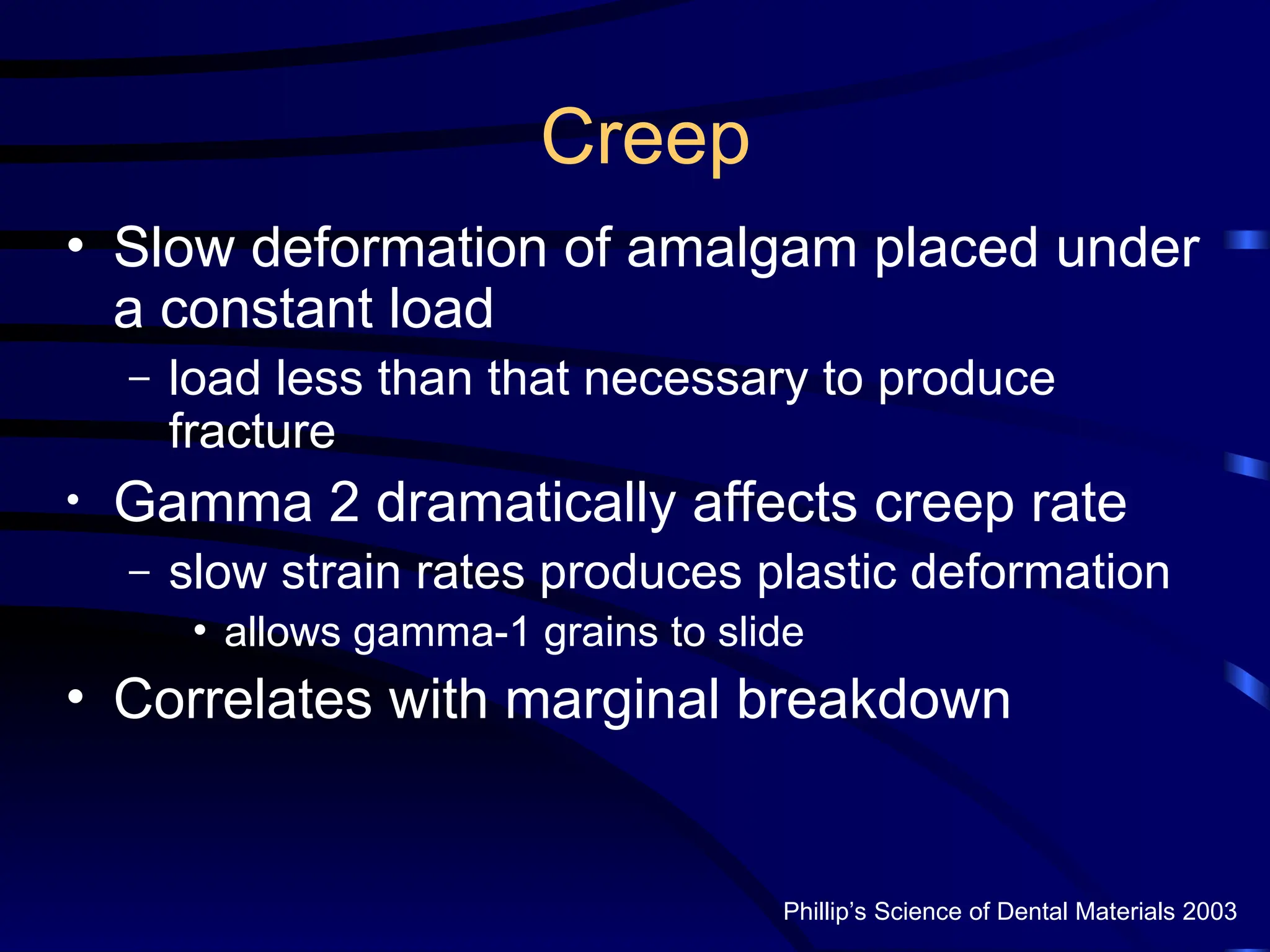 Creep
• Slow deformation of amalgam placed under
a constant load
– load less than that necessary to produce
fracture
• Gamma 2 dramatically affects creep rate
– slow strain rates produces plastic deformation
• allows gamma-1 grains to slide
• Correlates with marginal breakdown
Phillip’s Science of Dental Materials 2003
 