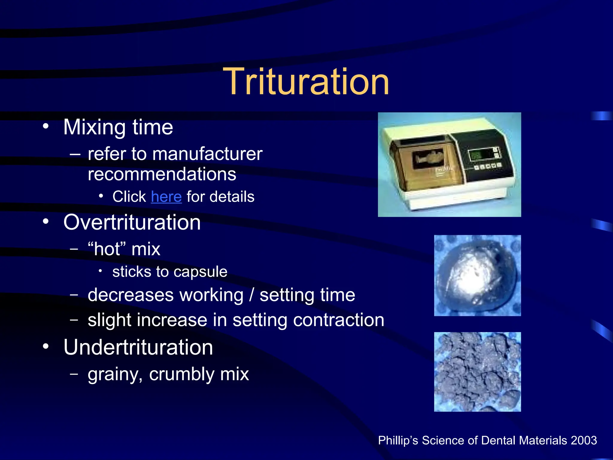 Trituration
• Mixing time
– refer to manufacturer
recommendations
• Click here for details
• Overtrituration
– “hot” mix
• sticks to capsule
– decreases working / setting time
– slight increase in setting contraction
• Undertrituration
– grainy, crumbly mix
Phillip’s Science of Dental Materials 2003
 
