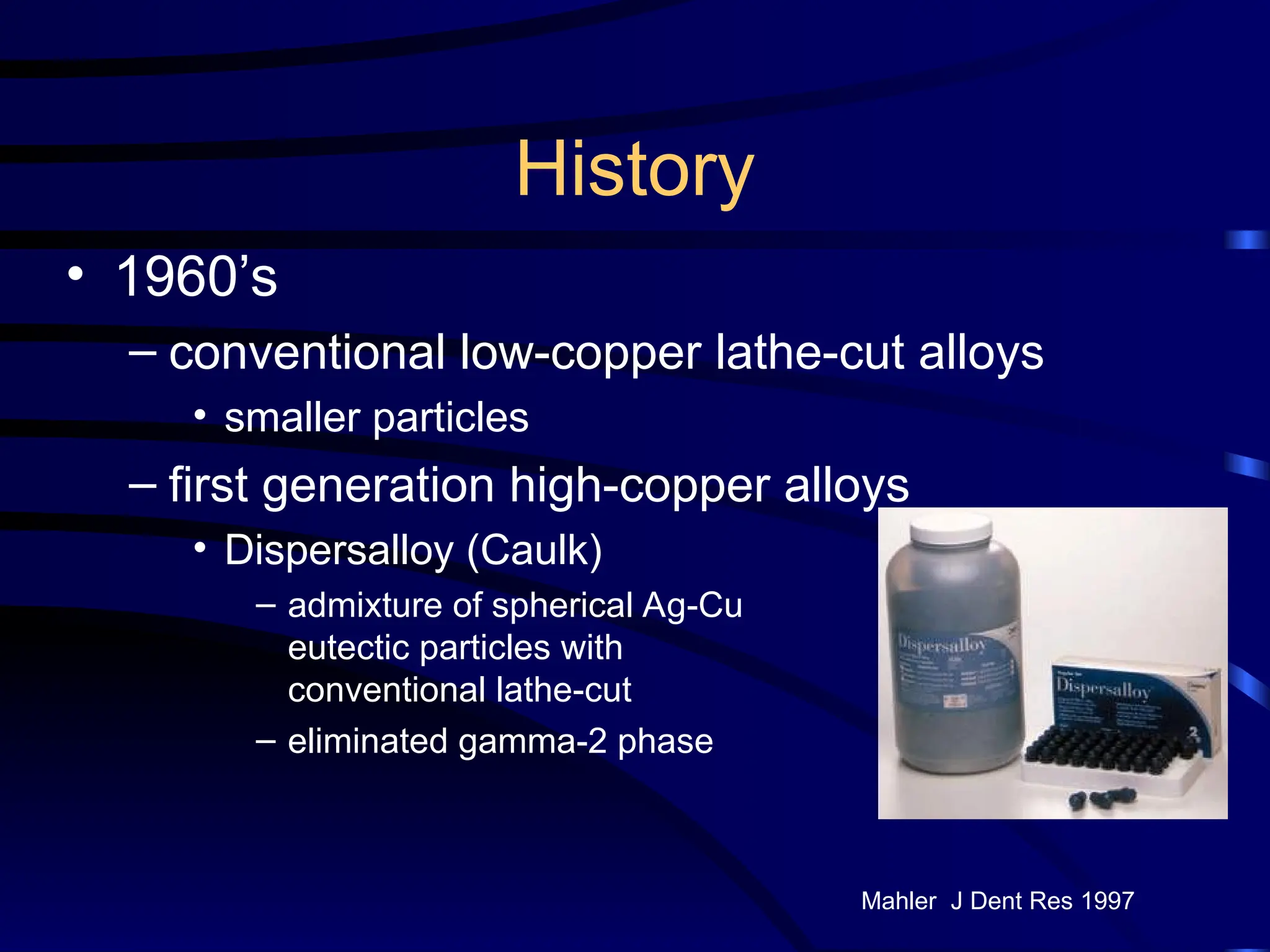 History
• 1960’s
– conventional low-copper lathe-cut alloys
• smaller particles
– first generation high-copper alloys
• Dispersalloy (Caulk)
– admixture of spherical Ag-Cu
eutectic particles with
conventional lathe-cut
– eliminated gamma-2 phase
Mahler J Dent Res 1997
 