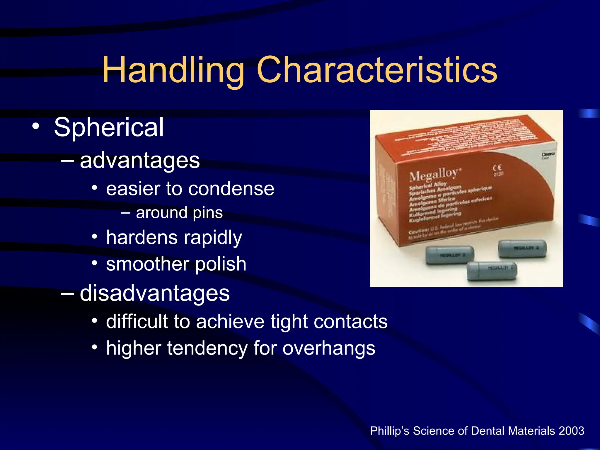 Handling Characteristics
• Spherical
– advantages
• easier to condense
– around pins
• hardens rapidly
• smoother polish
– disadvantages
• difficult to achieve tight contacts
• higher tendency for overhangs
Phillip’s Science of Dental Materials 2003
 