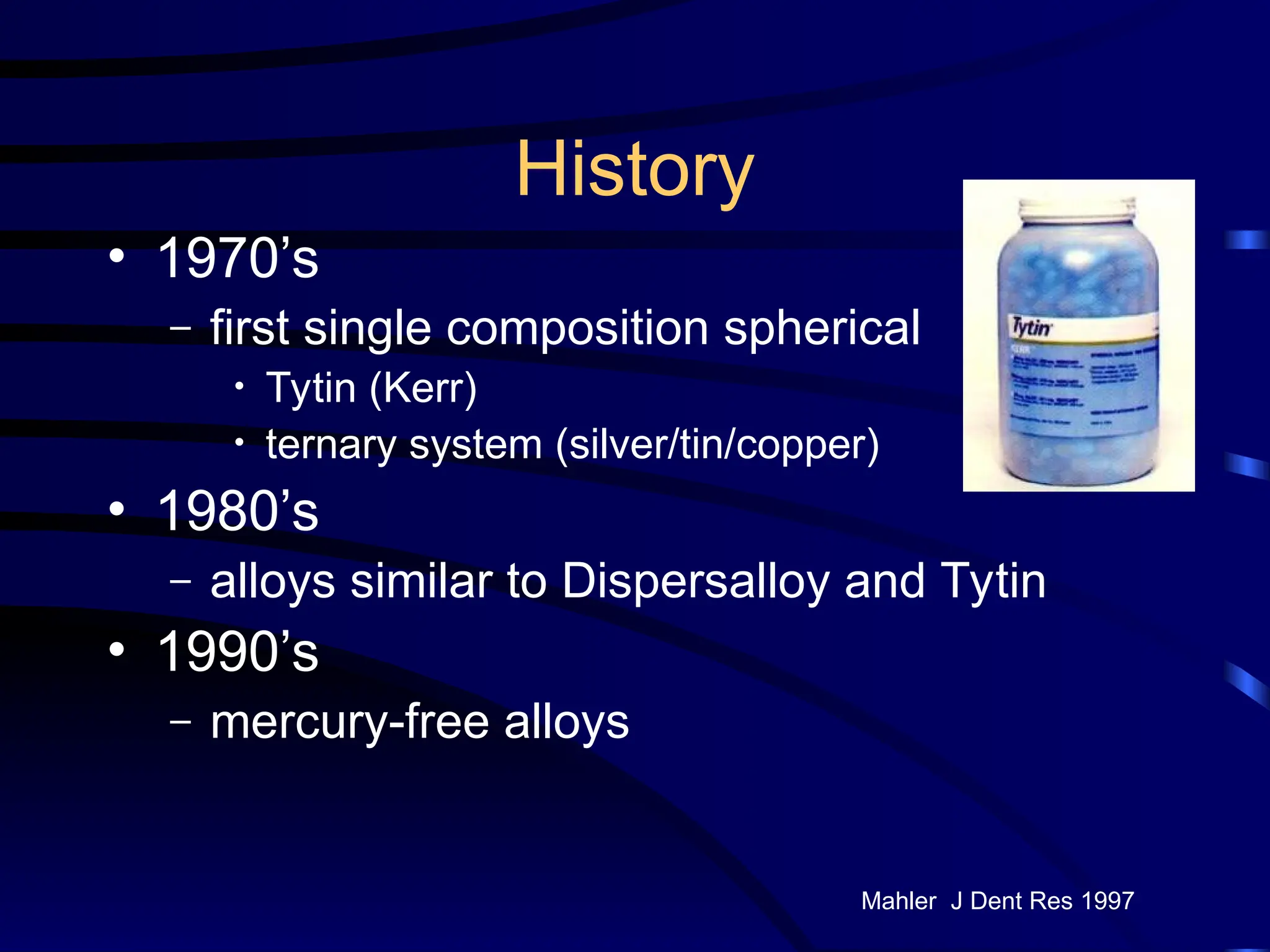 History
• 1970’s
– first single composition spherical
• Tytin (Kerr)
• ternary system (silver/tin/copper)
• 1980’s
– alloys similar to Dispersalloy and Tytin
• 1990’s
– mercury-free alloys
Mahler J Dent Res 1997
 