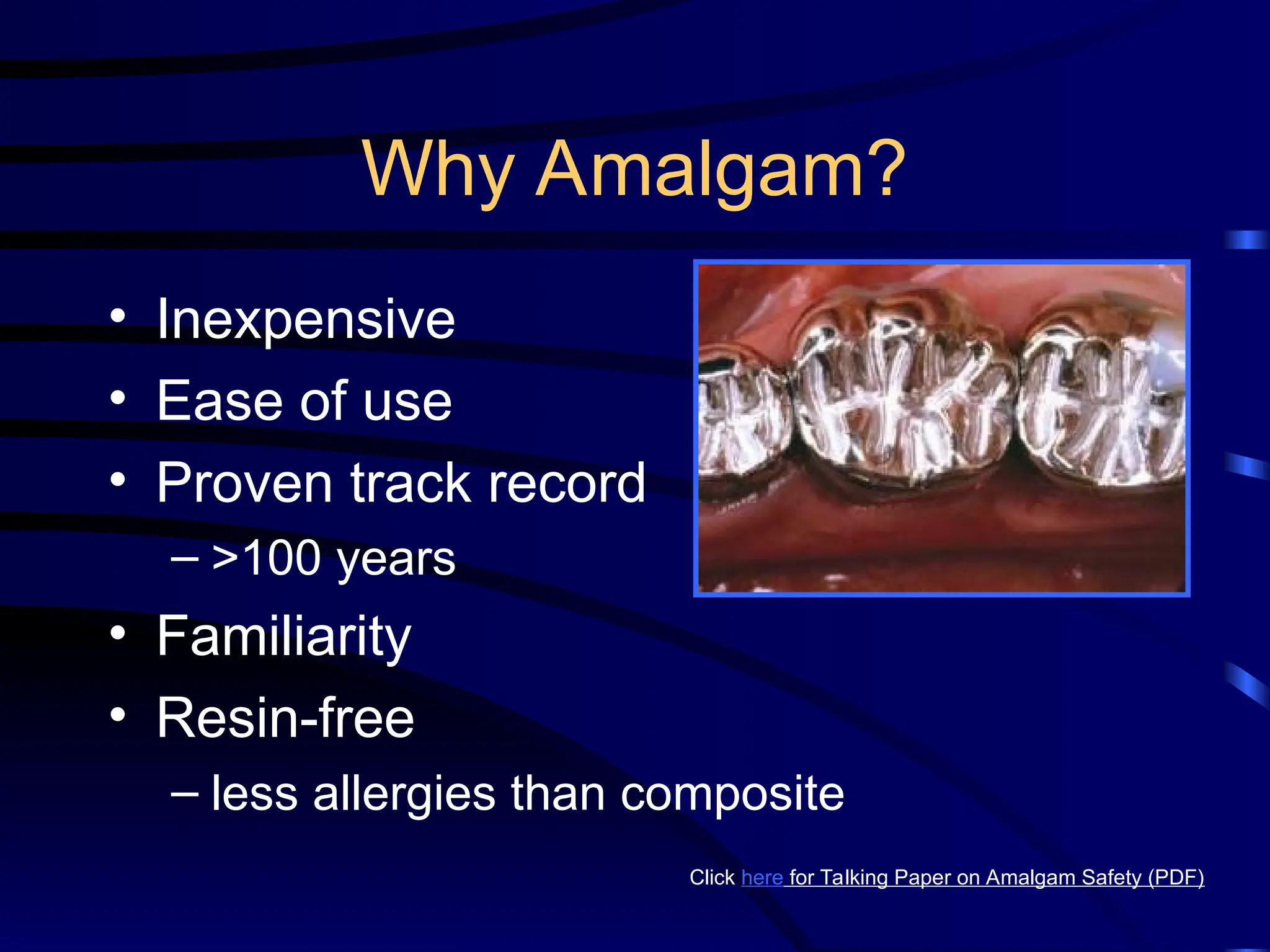 Why Amalgam?
• Inexpensive
• Ease of use
• Proven track record
– >100 years
• Familiarity
• Resin-free
– less allergies than composite
Click here for Talking Paper on Amalgam Safety (PDF)
 