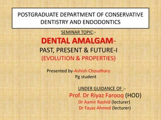 POSTGRADUATE DEPARTMENT OF CONSERVATIVE
DENTISTRY AND ENDODONTICS
SEMINAR TOPIC:-
DENTAL AMALGAM-
PAST, PRESENT & FUTURE-I
(EVOLUTION & PROPERTIES)
Presented by-Ashish Choudhary
Pg student
UNDER GUIDANCE OF :-
Prof. Dr Riyaz Farooq (HOD)
Dr Aamir Rashid (lecturer)
Dr Fayaz Ahmed (lecturer)
 