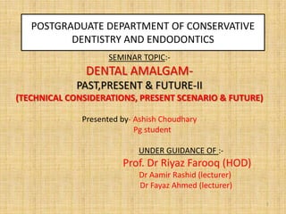 POSTGRADUATE DEPARTMENT OF CONSERVATIVE
DENTISTRY AND ENDODONTICS
SEMINAR TOPIC:-

DENTAL AMALGAMPAST,PRESENT & FUTURE-II
(TECHNICAL CONSIDERATIONS, PRESENT SCENARIO & FUTURE)
Presented by- Ashish Choudhary
Pg student
UNDER GUIDANCE OF :-

Prof. Dr Riyaz Farooq (HOD)
Dr Aamir Rashid (lecturer)
Dr Fayaz Ahmed (lecturer)
1

 