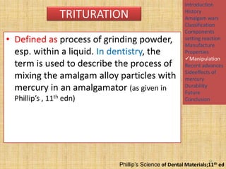 TRITURATION
• Defined as process of grinding powder,
esp. within a liquid. In dentistry, the
term is used to describe the process of
mixing the amalgam alloy particles with
mercury in an amalgamator (as given in
Phillip’s , 11th edn)

Introduction
History
Amalgam wars
Classification
Components
setting reaction
Manufacture
Properties
Manipulation
Recent advances
Sideeffects of
mercury
Durability
Future
Conclusion

16

Phillip’s Science of Dental Materials;11th ed

 