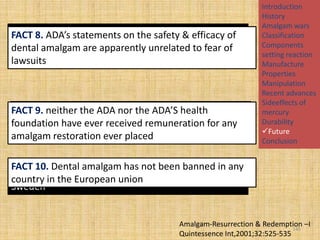 MYTH 8. The ADA refuseson the safety & efficacy of
FACT 8. ADA’s statements to admit that mercury
containing amalgam apparently unrelated to fear of
dental amalgam are is unsafe for fear of lawsuits
lawsuits

MYTH neither the holds the patent for amalgam &
FACT 9.9. The ADA ADA nor the ADA’S health
receives a have ever each amalgam restoration
foundationroyalty for received remuneration for any
placed
amalgam restoration ever placed

Introduction
History
Amalgam wars
Classification
Components
setting reaction
Manufacture
Properties
Manipulation
Recent advances
Sideeffects of
mercury
Durability
Future
Conclusion

FACT 10. Dental amalgam has not been banned in any
MYTH 10. Amalgam has been banned in Germany &
country in the European union
Sweden

Amalgam-Resurrection & Redemption –I
145
Quintessence Int,2001;32:525-535

 