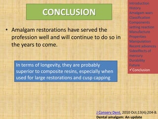 CONCLUSION
• Amalgam restorations have served the
profession well and will continue to do so in
the years to come.
In terms of longevity, they are probably
superior to composite resins, especially when
used for large restorations and cusp capping

Introduction
History
Amalgam wars
Classification
Components
setting reaction
Manufacture
Properties
Manipulation
Recent advances
Sideeffects of
mercury
Durability
Future
Conclusion

J Conserv Dent. 2010 Oct;13(4):204-8.
151
Dental amalgam: An update

 