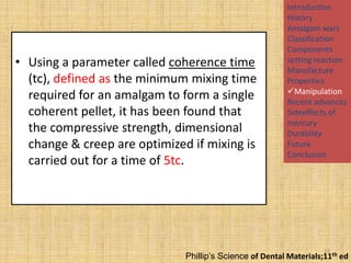 • Using a parameter called coherence time
(tc), defined as the minimum mixing time
required for an amalgam to form a single
coherent pellet, it has been found that
the compressive strength, dimensional
change & creep are optimized if mixing is
carried out for a time of 5tc.

Introduction
History
Amalgam wars
Classification
Components
setting reaction
Manufacture
Properties
Manipulation
Recent advances
Sideeffects of
mercury
Durability
Future
Conclusion

23

Phillip’s Science of Dental Materials;11th ed

 