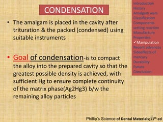 CONDENSATION
• The amalgam is placed in the cavity after
trituration & the packed (condensed) using
suitable instruments

• Goal of condensation-is to compact
the alloy into the prepared cavity so that the
greatest possible density is achieved, with
sufficient Hg to ensure complete continuity
of the matrix phase(Ag2Hg3) b/w the
remaining alloy particles

Introduction
History
Amalgam wars
Classification
Components
setting reaction
Manufacture
Properties
Manipulation
Recent advances
Sideeffects of
mercury
Durability
Future
Conclusion

32

Phillip’s Science of Dental Materials;11th ed

 