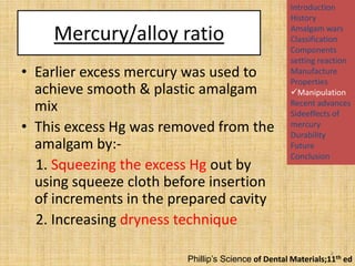 Mercury/alloy ratio
• Earlier excess mercury was used to
achieve smooth & plastic amalgam
mix
• This excess Hg was removed from the
amalgam by:1. Squeezing the excess Hg out by
using squeeze cloth before insertion
of increments in the prepared cavity
2. Increasing dryness technique

Introduction
History
Amalgam wars
Classification
Components
setting reaction
Manufacture
Properties
Manipulation
Recent advances
Sideeffects of
mercury
Durability
Future
Conclusion

8

Phillip’s Science of Dental Materials;11th ed

 
