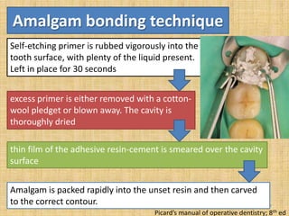 Amalgam bonding technique
Self-etching primer is rubbed vigorously into the
tooth surface, with plenty of the liquid present.
Left in place for 30 seconds
excess primer is either removed with a cottonwool pledget or blown away. The cavity is
thoroughly dried
thin film of the adhesive resin-cement is smeared over the cavity
surface
Amalgam is packed rapidly into the unset resin and then carved
to the correct contour.

87

Picard’s manual of operative dentistry; 8th ed

 