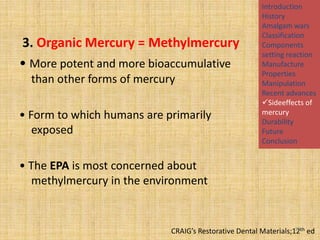 3. Organic Mercury = Methylmercury
• More potent and more bioaccumulative
than other forms of mercury
• Form to which humans are primarily
exposed

Introduction
History
Amalgam wars
Classification
Components
setting reaction
Manufacture
Properties
Manipulation
Recent advances
Sideeffects of
mercury
Durability
Future
Conclusion

• The EPA is most concerned about
methylmercury in the environment

95
CRAIG’s Restorative Dental Materials;12th ed

 