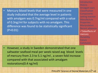 • Mercury blood levels that were measured in one
study indicated that the average level in patients
with amalgam was 0.7ng/ml compared with a value
of 0.3ng/ml for subjects with no amalgam. This
difference was found to be statistically significant
(P=0.01)

Introduction
History
Amalgam wars
Classification
Components
setting reaction
Manufacture
Properties
Manipulation
Recent advances
Sideeffects of
mercury
Durability
Future
Conclusion

• However, a study in Sweden demonstrated that one
saltwater seafood meal per week raised avg blood levels
of mercury from 2.3 to 5.1 ng/ml , a seven fold increase
compared with that associated with amalgam
restorations(0.4 ng/ml)
98

PHILLIPS’ Science of Dental Materials;11th ed

 