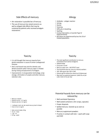 3/5/2012




            Side Effects of mercury                                                Allergy
• Am restoration is possible bec of mercury.                • Antibody – antigen reaction
                                                            • Itching,
• The use of mercury has raised concerns as
                                                            • Rashes
  well as alleged side effects that may be                  • Sneezing
  sustained by patients who received amalgam                • Difficulty in breathing
  restorations                                              • Swelling
                                                            • Contact Dermatitis or Coombs’Type IV
                                                              hypersensitivity
                                                            • But these are experienced by less tha 1% of
                                                              treated population.




                          Toxicity                                                 Toxicity
• It is still thought that mercury toxocity from            • The most significant contribution to mercury
  dental restoration is cause of certain undiagnosed          assimilation from dental amalgamis
  illnesses                                                 • VAPOR PHASE
                                                            • Encounter is brief
• And a real hazard may exist for dentists and
                                                            • Mercury vapor amt – NO EFFECT level
  dental assistants when mercury vapor is inhaled           • The threshold value for mercury industry workers-
  during mixing and placement of amalgam.                   • 350 -500 ug per dya ( 40 hr /wk)
• Improvements in encapsulation technology, scrap           • Patients get far below the values by US federal got
  storage, elimination of carpets and other mercury         • Max level occupational exposure (safe) 50 um per
  retention sites                                             cubic meter of air per day




                                                            Potential hazards form mercury can be
                                                                         reduced by:
• Mercury in blood                                          • Well ventilated Operatory
• Patients w/ Am – 0.7 ng/ml
• Patients w/o Am- 0.3 ng/ml                                • Well sealed containers ( Am scraps, capsules)
• 1 saltwater meal per wk raised mercury level in blood :
                                                            • Proper disposals
• From 2.3 to 5.1 ng/ml                                     • Spilled mercury- cleaned up as soon as
                                                              posiible
•   Daily normal intake of Hg:
•   15 um – food                                            • Mercury suppressant powders
•   1 ug – air                                              • If comes in contact with skin – wash with soap
•   0.4 ug - water
                                                              and H2O




                                                                                                                         10
 
