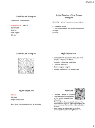 3/5/2012




                                                    Setting Reaction of Low Copper
          Low Copper Amalgam
                                                               Amalgam
• “traditional” “conventional”
                                               (β+γ ) + Hg   γ1 + γ2 + unconsumed alloy particles (β+γ )

•   COMPOSITION: ( Black’s)
                                               γ – greek letter gamma
•   65% SILVER                                   - used to designate the AgSn alloy or gamma phase
•   25% Tin                                    γ1 – AgHg
•   < 6% copper                                γ2 – SnHg
•   1% zinc




          Low Copper Amalgam                                 High Copper Am
                                               • Compared with low copper alloys, this have
                                                 become a material of choice.
                                               • Improved mechanical properties
                                               • Corrosion resistance
                                               • Better marginal integrity
                                               • Imroved performance in clinical trials




              High Copper Am                                       Admixed
• 2 types                                      • “Blended” , “admix”, or “dispersion”
                                               • These are called admixed alloys
• Admixed
                                                 as they contain atleast 2 kinds
• Single composition                              of particles
                                               • Am made from these powders is stronger than
                                                 am made from lathe cut low copper powder, bec
• Both types contain more than 6 wt % copper     of inc in residual alloy particles and resultant dec
                                                 in matrix
                                               • Silver-copper particles as well as the AgSn
                                                 paricles probably act as strong fillers in Am.




                                                                                                                 4
 