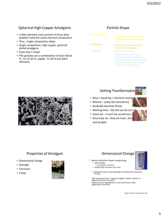 3/5/2012




    Spherical High Copper Amalgams                                            Particle Shape
• Unlike admixed, each particle of these alloy       • Lathe cut alloy
  powders have the same chemical composition                                            Formed by shaving particles
                                                                                         from a block of the alloy by a
• Thus , single composition alloys                                                       lathe
• Single composition, high copper, spherical         • Spherical                        Formed by spraying molten
  dental amalgams                                                                        alloy into an inert gas
                                                     • Admixed                          Mixture of the two .
• Have only 1 shape
                                                                                        Alloy maybe made from
• The particles are a combination of silver 60 wt                                        different particle shapes to
  % , tin 27 wt %, copper 13 wt % and other                                              increase packing efficiency and
  elements                                                                               reduce amount of Hg needed
                                                                                         to obtain a workable mix.




                                                                   Setting Transformation
                                                     •   Alloy + liquid Hg = chemical reaction
                                                     •   Mixture – putty like consistency
                                                     •   Gradually becomes firmer
                                                     •   Working time – the Am can be carved
                                                     •   Initial set – it can’t be carved any more
                                                     •   Once fully set , they are hard , strong
                                                         and durable




         Properties of Amalgam                                        Dimensional Change
•   Dimensional change                              • Severe contraction leaves marginal gap
                                                         – initial leakage
•   Strength                                                 • post-operative sensitivity
                                                         – reduced with corrosion over time
•   Corrosion
                                                          Expansion leads to post operative sensitivity due to pressure
•   Creep                                                  on pulp

                                                         ADA specification No.1 requires amalgam neither contract or
                                                         expand more than 20 um/cm
                                                         Measured at 37 deg between 5 mins and 24 hours after
                                                         beginning of trituration.



                                                                                                  Phillip’s Science of Dental Materials 2003




                                                                                                                                                 5
 