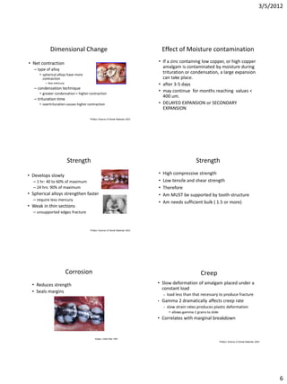 3/5/2012




            Dimensional Change                                                          Effect of Moisture contamination
• Net contraction                                                                   • If a zinc containing low copper, or high copper
   – type of alloy
                                                                                      amalgam is contaminated by moisture during
      • spherical alloys have more
                                                                                      trituration or condensation, a large expansion
        contraction                                                                   can take place.
         – less mercury
                                                                                    • after 3-5 days
   – condensation technique
      • greater condensation = higher contraction
                                                                                    • may continue for months reaching values <
                                                                                      400 um.
   – trituration time
      • overtrituration causes higher contraction                                   • DELAYED EXPANSION or SECONDARY
                                                                                      EXPANSION

                                       Phillip’s Science of Dental Materials 2003




                          Strength                                                                            Strength

• Develops slowly                                                                   •   High compressive strength
  – 1 hr: 40 to 60% of maximum                                                      •   Low tensile and shear strength
  – 24 hrs: 90% of maximum                                                          •   Therefore
• Spherical alloys strengthen faster                                                •   Am MUST be supported by tooth structure
  – require less mercury
                                                                                    •   Am needs sufficient bulk ( 1.5 or more)
• Weak in thin sections
  – unsupported edges fracture



                                       Phillip’s Science of Dental Materials 2003




                          Corrosion                                                                              Creep
  • Reduces strength                                                                • Slow deformation of amalgam placed under a
                                                                                      constant load
  • Seals margins
                                                                                        –   load less than that necessary to produce fracture
                                                                                    •   Gamma 2 dramatically affects creep rate
                                                                                        –   slow strain rates produces plastic deformation
                                                                                             • allows gamma-1 grains to slide
                                                                                    • Correlates with marginal breakdown



                                           Sutow J Dent Res 1991
                                                                                                                                Phillip’s Science of Dental Materials 2003




                                                                                                                                                                               6
 