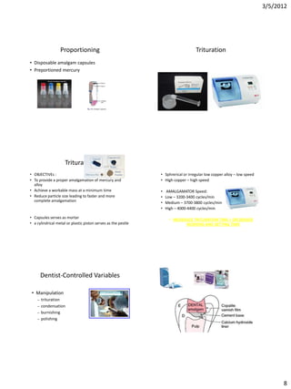 3/5/2012




                  Proportioning                                                    Trituration
• Disposable amalgam capsules
• Preportioned mercury




                     Trituration
• OBJECTIVEs :                                                 • Sphrerical or irregular low copper alloy – low speed
• To provide a proper amalgamation of mercury and              • High copper – high speed
  alloy
• Achieve a workable mass at a minimum time                    •    AMALGAMATOR Speed:
• Reduce particle size leading to faster and more              •   Low – 3200-3400 cycles/min
  complete amalgamation                                        •   Medium – 3700-3800 cycles/min
                                                               •   High – 4000-4400 cycles/min

• Capsules serves as mortar                                         • INCREASED TRITURATION TIME = DECREASED
• a cylindrical metal or plastic piston serves as the pestle                WORKING AND SETTING TIME




        Dentist-Controlled Variables

 • Manipulation
    –   trituration
    –   condensation
    –   burnishing
    –   polishing




                                                                                                                              8
 