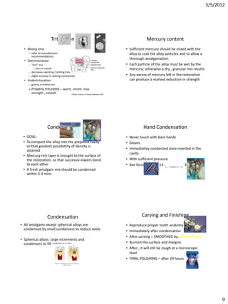 3/5/2012




                              Trituration                                                             Mercury content
  • Mixing time                                                                          • Sufficient mercury should be mixed with the
     – refer to manufacturer                                                               alloy to coat the alloy particles and to allow a
       recommendations
                                                                                           thorough amalgamation.
  • Overtrituration
     –   “hot” mix                                                                       • Each particle of the alloy must be wet by the
          •   sticks to capsule                                                            mercury; otherwise a dry , granular mix results
     –   decreases working / setting time
     –   slight increase in setting contraction                                          • Any excess of mercury left in the restoration
  • Undertrituration                                                                       can produce a marked reduction in strength
     –   grainy, crumbly mix
      Properly         triturated – warm, smoth- max
         strength , smooth                  Phillip’s Science of Dental Materials 2003




                          Condensation                                                              Hand Condensation
 • GOAL:                                                                                 • Never touch with bare hands
 • To compact the alloy into the prepared cavity                                         • Gloves
   so that greatest possibitlity of density is
   attained                                                                              • Immediatley condensed once inserted in the
                                                                                           cavity
 • Mercury rich layer is brought to the surface of
   the restoration, so that successiv elayers bond                                       • With sufficient pressure
   to each other                                                                         • Ave force applied: 13.3-17.8 N or (3-4 lb)
 • A fresh amalgam mix should be condensed
   within 3-4 mins




                          Condensation                                                             Carving and Finishing
• All amalgams except spherical alloys are                                               • Reproduce proper tooth anatomy
  condensed by small condensers to reduce voids                                          • Immediately after condensation
                                                                                         • After carving = SMOOTHED by.. BURNISHING
• Spherical alloys: large increments and
  condensers to fill entire cavity.                                                      • Burnish the surface and margins
                                                                                         • After , it will still be rough at a microscopic
                                                                                           level
                                                                                         • FINAL POLISHING – after 24 hours




                                                                                                                                                    9
 