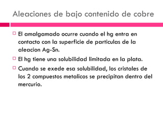 Aleaciones de bajo contenido de cobre El amalgamado ocurre cuando el hg entra en contacto con la superficie de particulas de la aleacion Ag-Sn. El hg tiene una solubilidad limitada en la plata. Cuando se exede esa solubilidad, los cristales de los 2 compuestos metalicos se precipitan dentro del mercurio. 