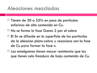 Aleaciones mezcladas Tienen de 30 a 55% en peso de particulas esfericas de alto contenido en Cu. No se forma la fase Gama 2 por el cobre El Sn se difunde en la superficie de las particulas de la aleacion plata-cobre y reacciona con la fase de Cu para formar la fase n. Las amalgamas tienen mayor resistencia que las que tienen solo limadura de bajo contenido de Cu. 