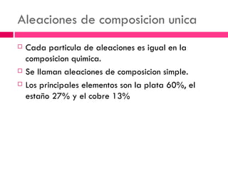 Aleaciones de composicion unica Cada particula de aleaciones es igual en la composicion quimica. Se llaman aleaciones de composicion simple. Los principales elementos son la plata 60%, el esta ño  27% y el cobre 13% 