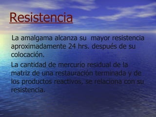 Resistencia   La amalgama alcanza su  mayor resistencia aproximadamente 24 hrs. después de su colocación. La cantidad de mercurio residual de la matriz de una restauración terminada y de los productos reactivos, se relaciona con su resistencia. 