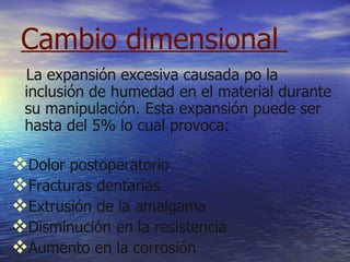 Cambio dimensional  La expansión excesiva causada po la inclusión de humedad en el material durante su manipulación. Esta expansión puede ser hasta del 5% lo cual provoca: Dolor postoperatorio Fracturas dentarias  Extrusión de la amalgama  Disminución en la resistencia  Aumento en la corrosión  