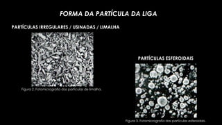 FORMA DA PARTÍCULA DA LIGA
PARTÍCULAS IRREGULARES / USINADAS / LIMALHA
Figura 3. Fotomicrografia das partículas esferoidais.
PARTÍCULAS ESFEROIDAIS
Figura 2. Fotomicrografia das partículas de limalha.
 