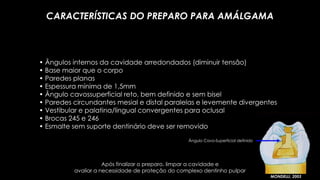 • Ângulos internos da cavidade arredondados (diminuir tensão)
• Base maior que o corpo
• Paredes planas
• Espessura mínima de 1,5mm
• Ângulo cavossuperficial reto, bem definido e sem bisel
• Paredes circundantes mesial e distal paralelas e levemente divergentes
• Vestibular e palatina/lingual convergentes para oclusal
• Brocas 245 e 246
• Esmalte sem suporte dentinário deve ser removido
CARACTERÍSTICAS DO PREPARO PARA AMÁLGAMA
MONDELLI, 2003
Ângulo Cavo-Superficial definido
Após finalizar o preparo, limpar a cavidade e
avaliar a necessidade de proteção do complexo dentinho pulpar
 