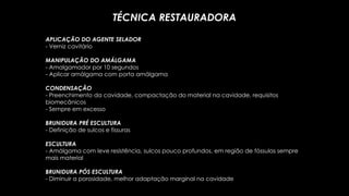 APLICAÇÃO DO AGENTE SELADOR
- Verniz cavitário
MANIPULAÇÃO DO AMÁLGAMA
- Amalgamador por 10 segundos
- Aplicar amálgama com porta amálgama
CONDENSAÇÃO
- Preenchimento da cavidade, compactação do material na cavidade, requisitos
biomecânicos
- Sempre em excesso
BRUNIDURA PRÉ ESCULTURA
- Definição de sulcos e fissuras
ESCULTURA
- Amálgama com leve resistência, sulcos pouco profundos, em região de fóssulas sempre
mais material
BRUNIDURA PÓS ESCULTURA
- Diminuir a porosidade, melhor adaptação marginal na cavidade
TÉCNICA RESTAURADORA
 