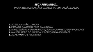 1. ACESSO A LESÃO CARIOSA
2. PREPARO CAVITÁRIO PARA AMÁLGAMA
3. SE NECESSÁRIO, REALIZAR PROTEÇÃO DO COMPLEXO DENTINOPULPAR
4. MANIPULAÇÃO DO MATERIAL E INSERÇÃO NA CAVIDADE
5. ACABAMENTO E POLIMENTO
RECAPITULANDO...
PARA RESTAURAÇÃO CLASSE I COM AMÁLGAMA
 