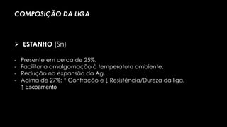 - Presente em cerca de 25%.
- Facilitar a amalgamação à temperatura ambiente.
- Redução na expansão da Ag.
- Acima de 27%: ↑ Contração e ↓ Resistência/Dureza da liga,
↑ Escoamento
COMPOSIÇÃO DA LIGA
 ESTANHO (Sn)
 